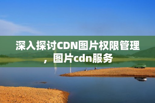 深入探讨CDN图片权限管理，图片cdn服务