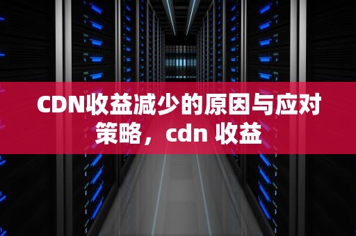 CDN收益减少的原因与应对策略，cdn 收益