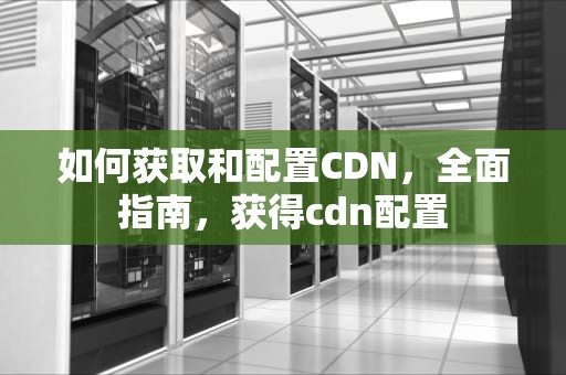 如何获取和配置CDN，全面指南，获得cdn配置