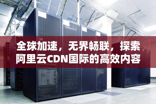 全球加速，无界畅联，探索阿里云CDN国际的高效内容分发，国际cdn服务提供商