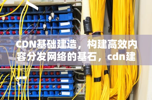 CDN基础建造，构建高效内容分发网络的基石，cdn建设