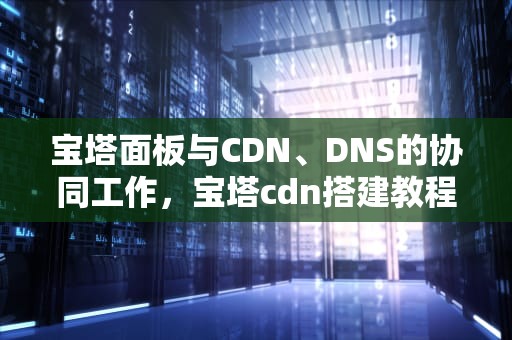 宝塔面板与CDN、DNS的协同工作，宝塔cdn搭建教程