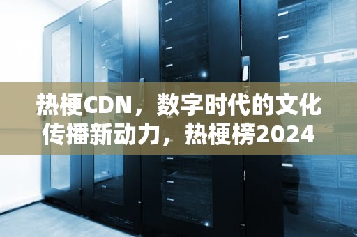 热梗CDN，数字时代的文化传播新动力，热梗榜2024
