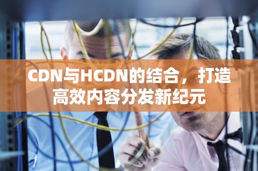CDN与HCDN的结合，打造高效内容分发新纪元