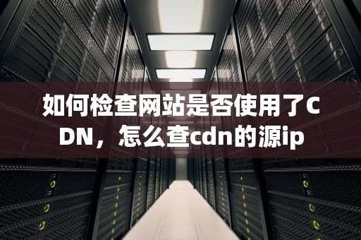 如何检查网站是否使用了CDN，怎么查cdn的源ip