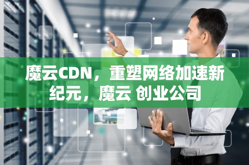 魔云CDN，重塑网络加速新纪元，魔云 创业公司
