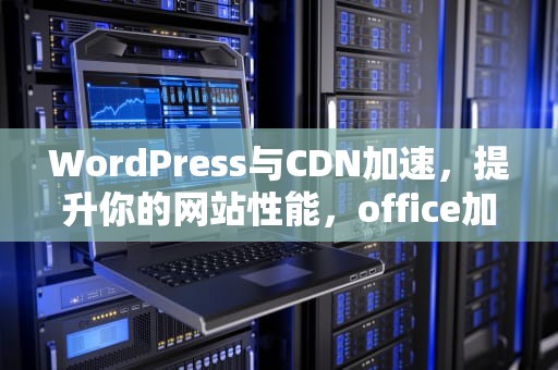 WordPress与CDN加速，提升你的网站性能，office加速