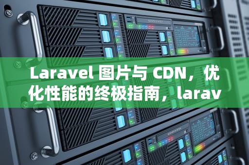 Laravel 图片与 CDN，优化性能的终极指南，laravel 图片上传