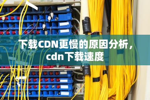 下载CDN更慢的原因分析，cdn下载速度