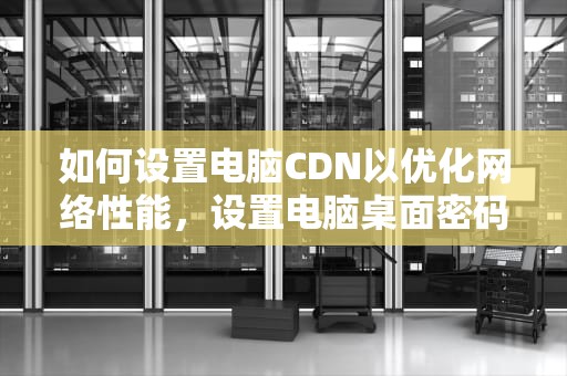 如何设置电脑CDN以优化网络性能，设置电脑桌面密码步骤