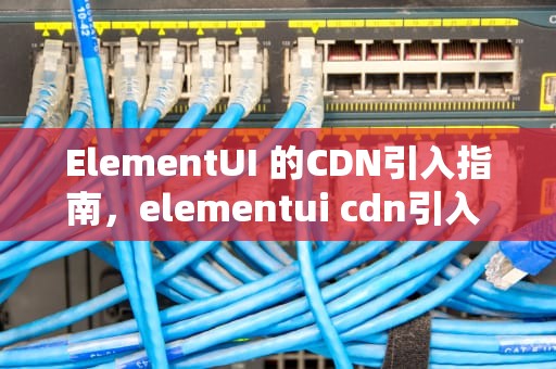 ElementUI 的CDN引入指南，elementui cdn引入 隐患