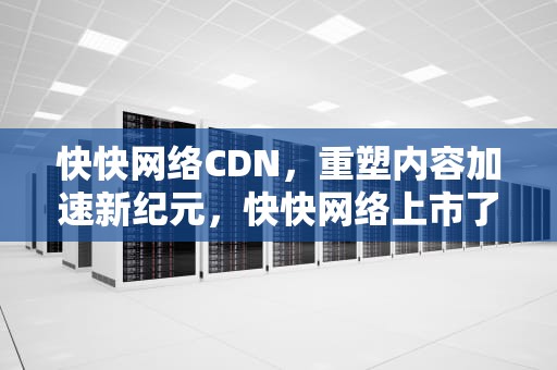 快快网络CDN，重塑内容加速新纪元，快快网络上市了吗