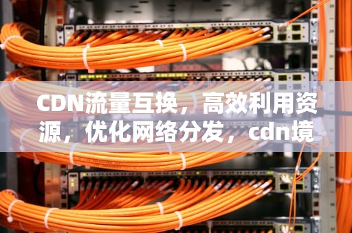 CDN流量互换，高效利用资源，优化网络分发，cdn境内流量