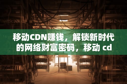 移动CDN赚钱，解锁新时代的网络财富密码，移动 cdn