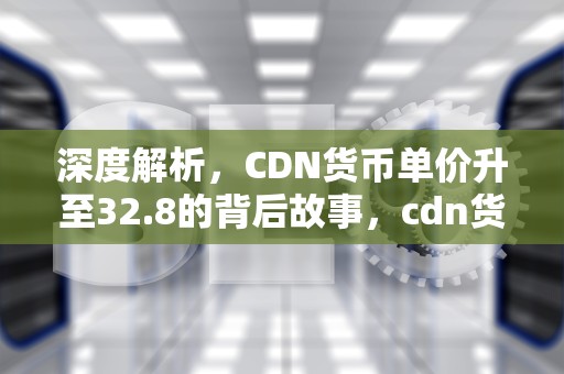 深度解析，CDN货币单价升至32.8的背后故事，cdn货币与人民币汇率