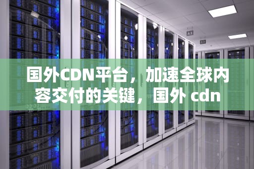 国外CDN平台，加速全球内容交付的关键，国外 cdn