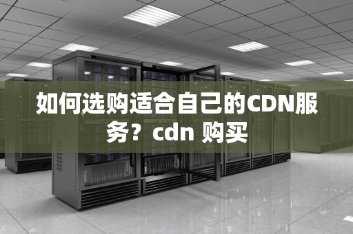 如何选购适合自己的CDN服务？cdn 购买