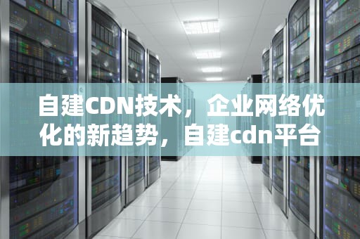 自建CDN技术，企业网络优化的新趋势，自建cdn平台