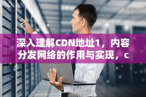 深入理解CDN地址1，内容分发网络的作用与实现，cdn地址出错什么意思