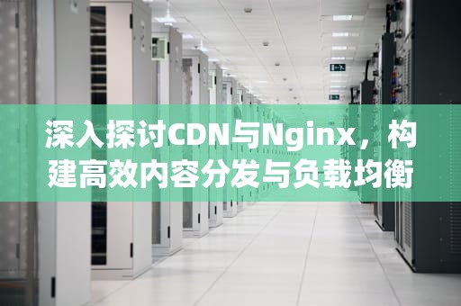 深入探讨CDN与Nginx，构建高效内容分发与负载均衡，cdn与nginx