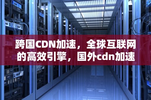跨国CDN加速，全球互联网的高效引擎，国外cdn加速