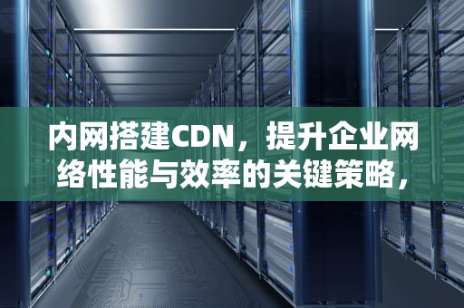 内网搭建CDN，提升企业网络性能与效率的关键策略，内网搭建cdn服务