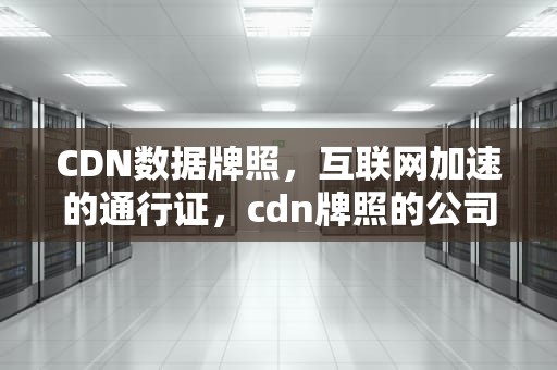 CDN数据牌照，互联网加速的通行证，cdn牌照的公司有哪些