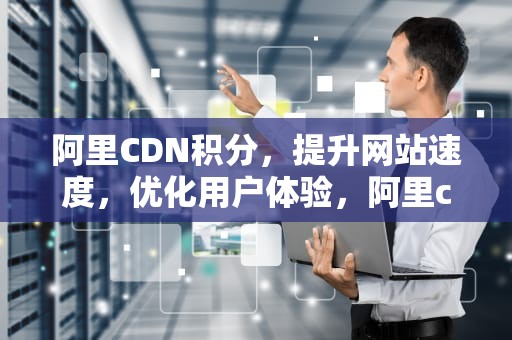 阿里CDN积分，提升网站速度，优化用户体验，阿里cdn费用
