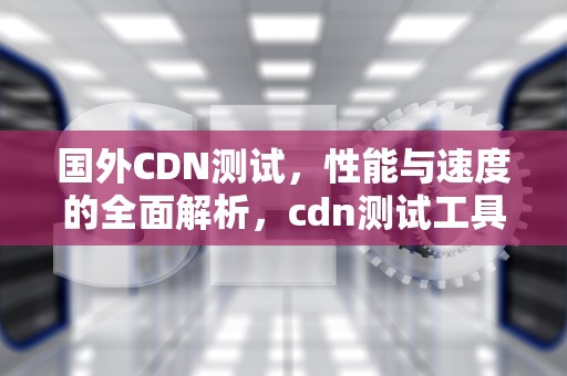 国外CDN测试，性能与速度的全面解析，cdn测试工具
