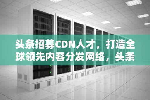 头条招募CDN人才，打造全球领先内容分发网络，头条招募体验馆是真的吗