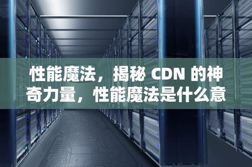 性能魔法，揭秘 CDN 的神奇力量，性能魔法是什么意思