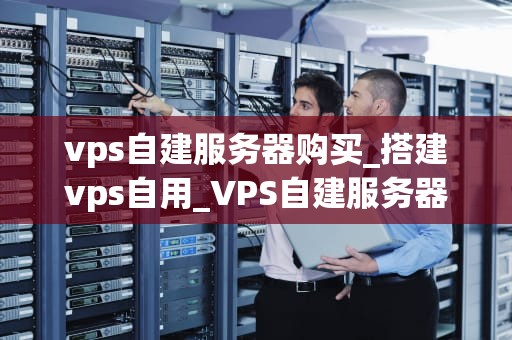 vps自建服务器购买_搭建vps自用_VPS自建服务器购买指南