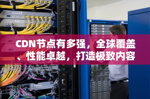 CDN节点有多强，全球覆盖、性能卓越，打造极致内容分发体验，cdn节点是什么