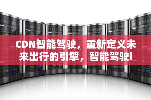 CDN智能驾驶，重新定义未来出行的引擎，智能驾驶ihc
