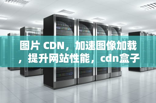 图片 CDN，加速图像加载，提升网站性能，cdn盒子挂机
