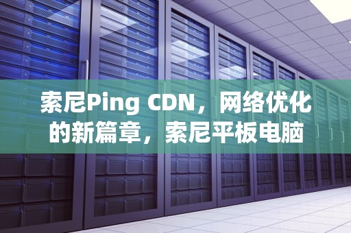 索尼Ping CDN，网络优化的新篇章，索尼平板电脑