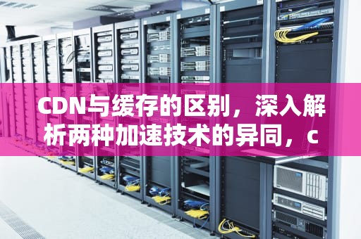 CDN与缓存的区别，深入解析两种加速技术的异同，cdn和cache业务的区别