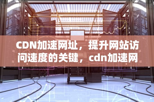 CDN加速网址，提升网站访问速度的关键，cdn加速网站