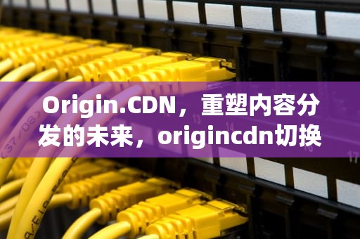 Origin.CDN，重塑内容分发的未来，origincdn切换