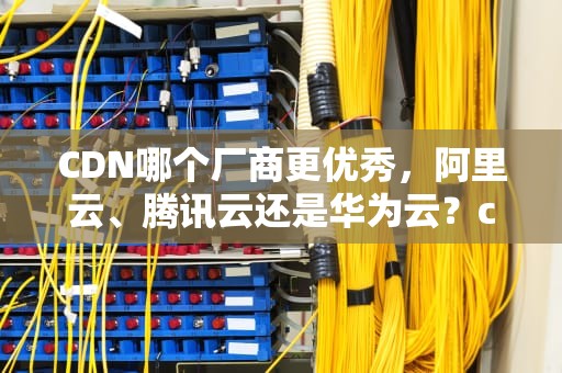 CDN哪个厂商更优秀，阿里云、腾讯云还是华为云？cdn的厂商有哪些