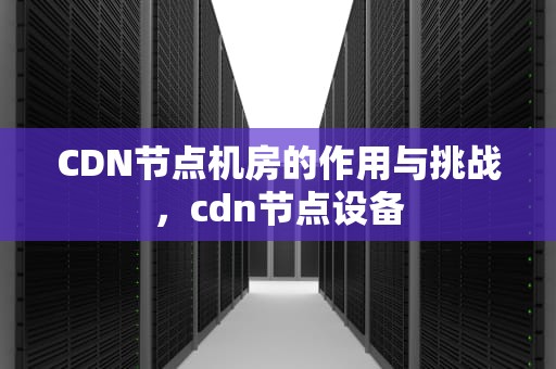CDN节点机房的作用与挑战，cdn节点设备