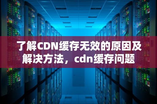 了解CDN缓存无效的原因及解决方法，cdn缓存问题