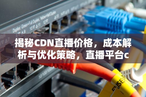 揭秘CDN直播价格，成本解析与优化策略，直播平台cdn费用