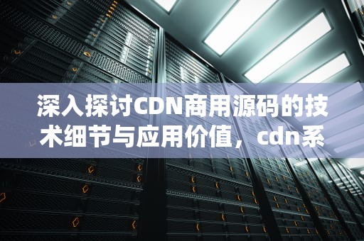 深入探讨CDN商用源码的技术细节与应用价值，cdn系统源码