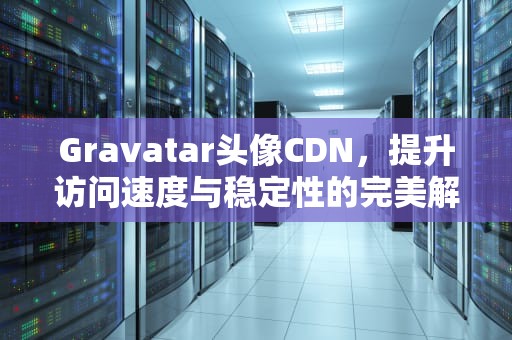 Gravatar头像CDN，提升访问速度与稳定性的完美解决方案，Gravatar头像代理