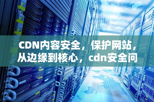 CDN内容安全，保护网站，从边缘到核心，cdn安全问题