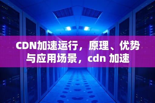 CDN加速运行，原理、优势与应用场景，cdn 加速