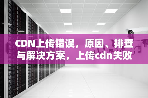 CDN上传错误，原因、排查与解决方案，上传cdn失败