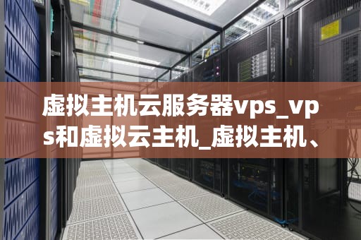 虚拟主机云服务器vps_vps和虚拟云主机_虚拟主机、云服务器与VPS的全面解析
