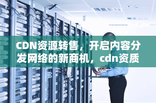CDN资源转售，开启内容分发网络的新商机，cdn资质转让